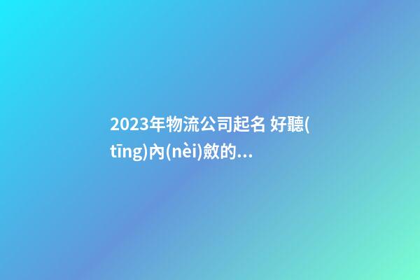 2023年物流公司起名 好聽(tīng)內(nèi)斂的公司名字
